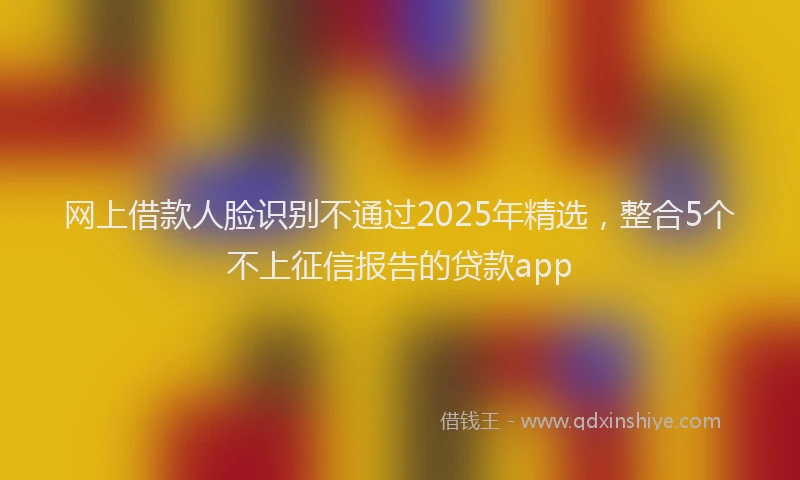 网上借款人脸识别不通过2025年精选，整合5个不上征信报告的贷款app