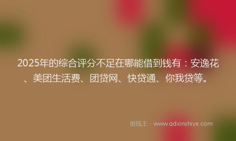 2025年的综合评分不足在哪能借到钱有：安逸花、美团生活费、团贷网、快贷通、你我贷等。