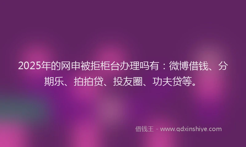 2025年的网申被拒柜台办理吗有：微博借钱、分期乐、拍拍贷、投友圈、功夫贷等。