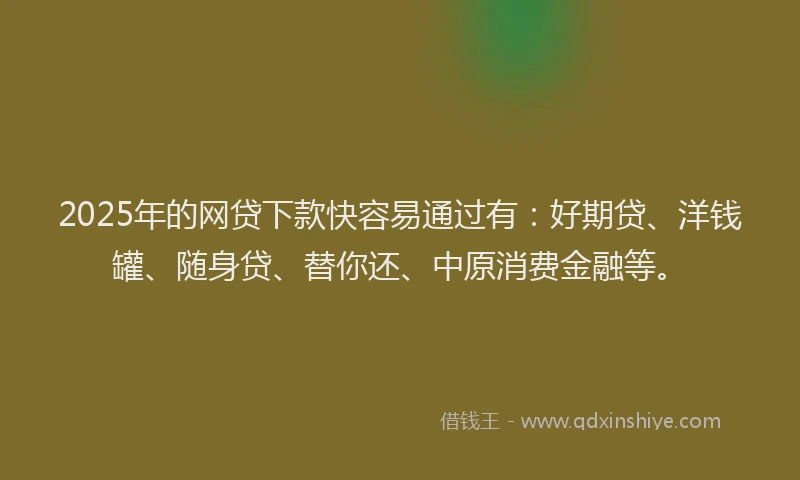 2025年的网贷下款快容易通过有：好期贷、洋钱罐、随身贷、替你还、中原消费金融等。
