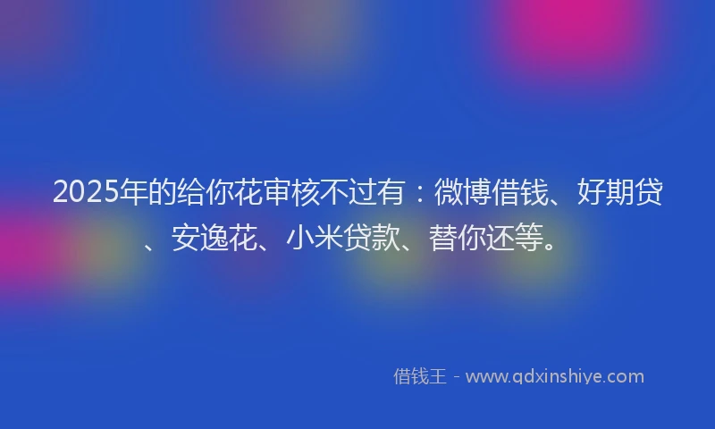 2025年的给你花审核不过有:微博借钱、好期贷、安逸花、小米贷款、替你还等。