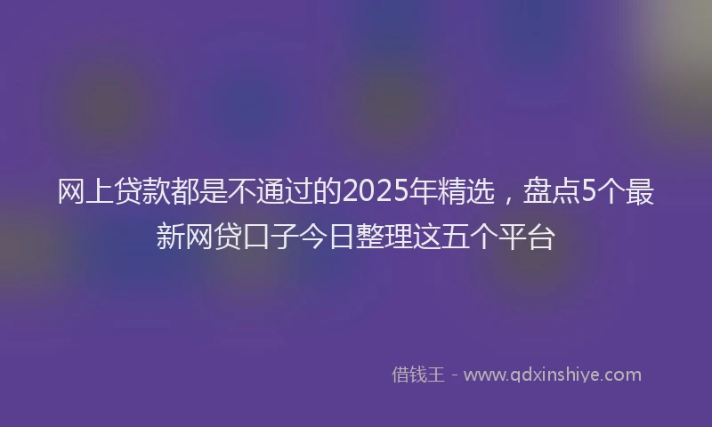 网上贷款都是不通过的2025年精选，盘点5个最新网贷口子今日整理这五个平台
