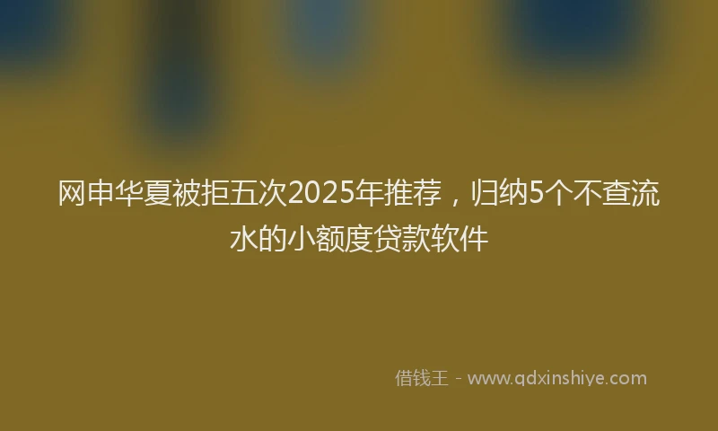 网申华夏被拒五次2025年推荐，归纳5个不查流水的小额度贷款软件