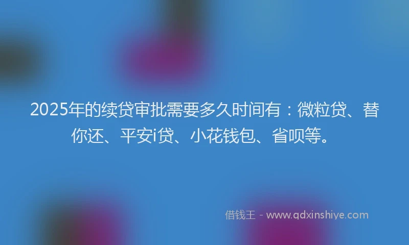 2025年的续贷审批需要多久时间有：微粒贷、替你还、平安i贷、小花钱包、省呗等。