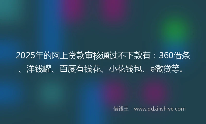 2025年的网上贷款审核通过不下款有：360借条、洋钱罐、百度有钱花、小花钱包、e微贷等。