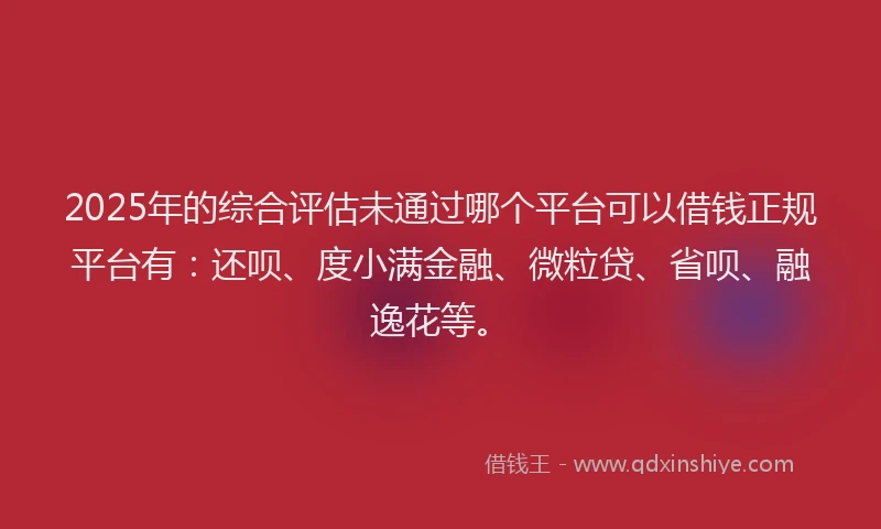 2025年的综合评估未通过哪个平台可以借钱正规平台有：还呗、度小满金融、微粒贷、省呗、融逸花等。