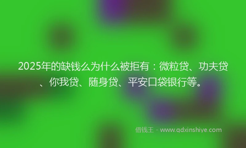 2025年的缺钱么为什么被拒有：微粒贷、功夫贷、你我贷、随身贷、平安口袋银行等。