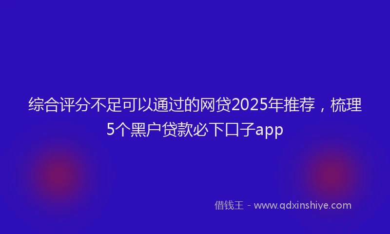 综合评分不足可以通过的网贷2025年推荐，梳理5个黑户贷款必下口子app