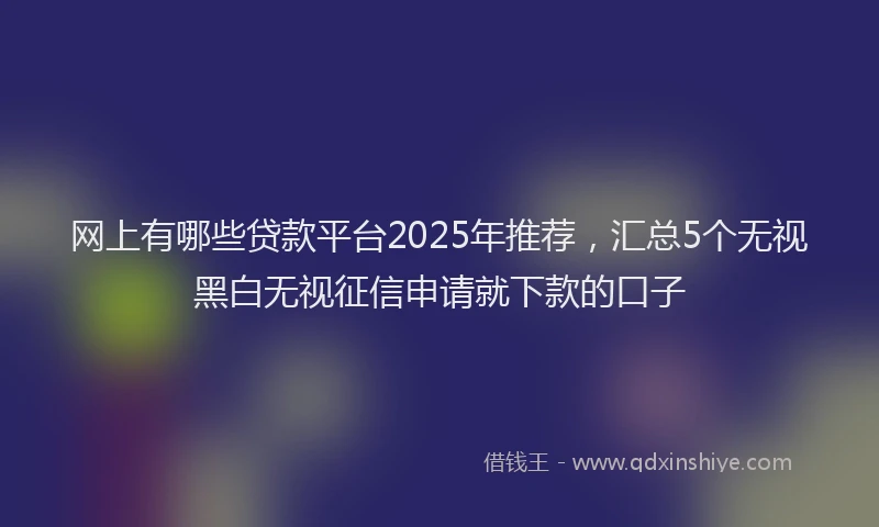 网上有哪些贷款平台2025年推荐，汇总5个无视黑白无视征信申请就下款的口子