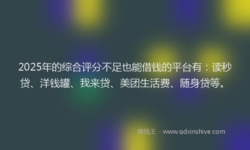 2025年的综合评分不足也能借钱的平台有：读秒贷、洋钱罐、我来贷、美团生活费、随身贷等。