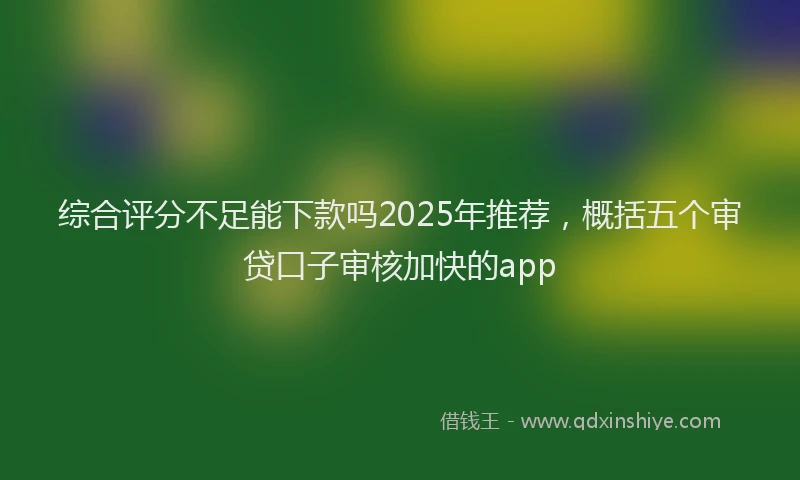 综合评分不足能下款吗2025年推荐，概括五个审贷口子审核加快的app