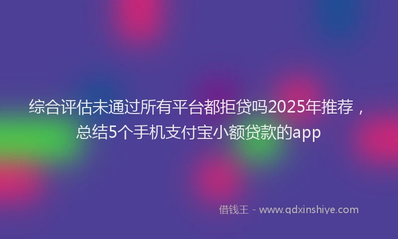 综合评估未通过所有平台都拒贷吗2025年推荐，总结5个手机支付宝小额贷款的app