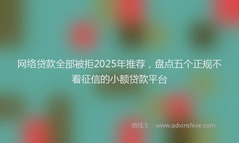 网络贷款全部被拒2025年推荐，盘点五个正规不看征信的小额贷款平台