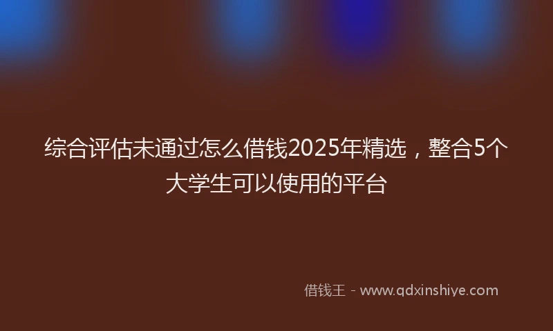 综合评估未通过怎么借钱2025年精选，整合5个大学生可以使用的平台