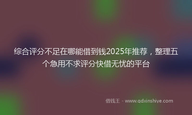 综合评分不足在哪能借到钱2025年推荐，整理五个急用不求评分快借无忧的平台