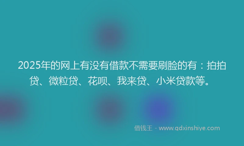 2025年的网上有没有借款不需要刷脸的有：拍拍贷、微粒贷、花呗、我来贷、小米贷款等。