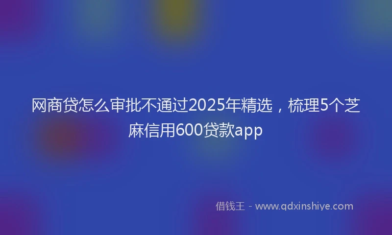 网商贷怎么审批不通过2025年精选，梳理5个芝麻信用600贷款app