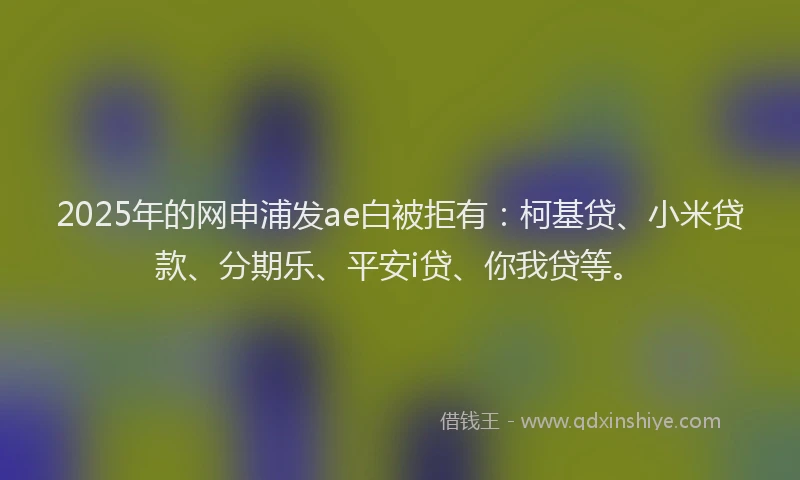 2025年的网申浦发ae白被拒有：柯基贷、小米贷款、分期乐、平安i贷、你我贷等。