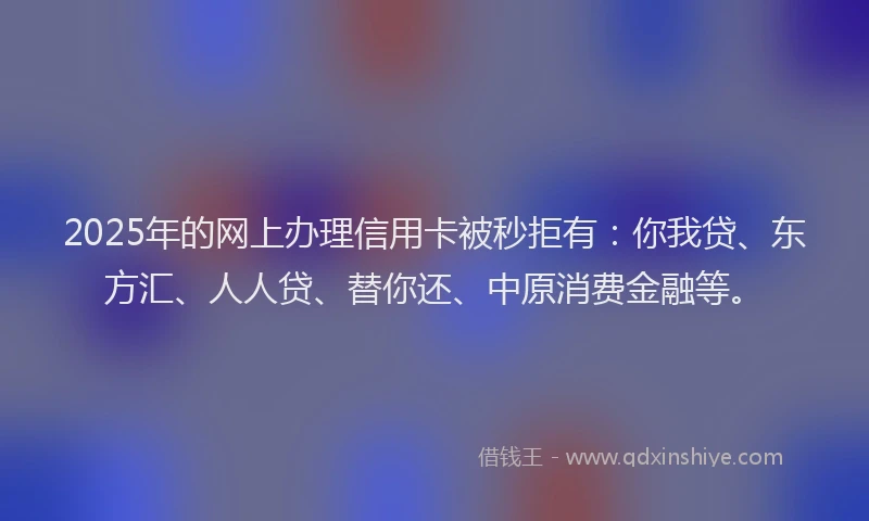 2025年的网上办理信用卡被秒拒有：你我贷、东方汇、人人贷、替你还、中原消费金融等。