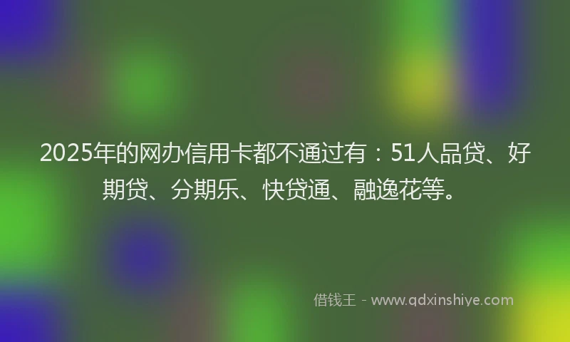 2025年的网办信用卡都不通过有：51人品贷、好期贷、分期乐、快贷通、融逸花等。
