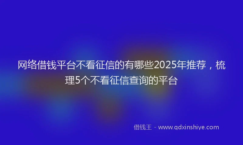 网络借钱平台不看征信的有哪些2025年推荐，梳理5个不看征信查询的平台