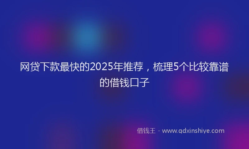 网贷下款最快的2025年推荐，梳理5个比较靠谱的借钱口子