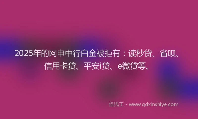 2025年的网申中行白金被拒有：读秒贷、省呗、信用卡贷、平安i贷、e微贷等。