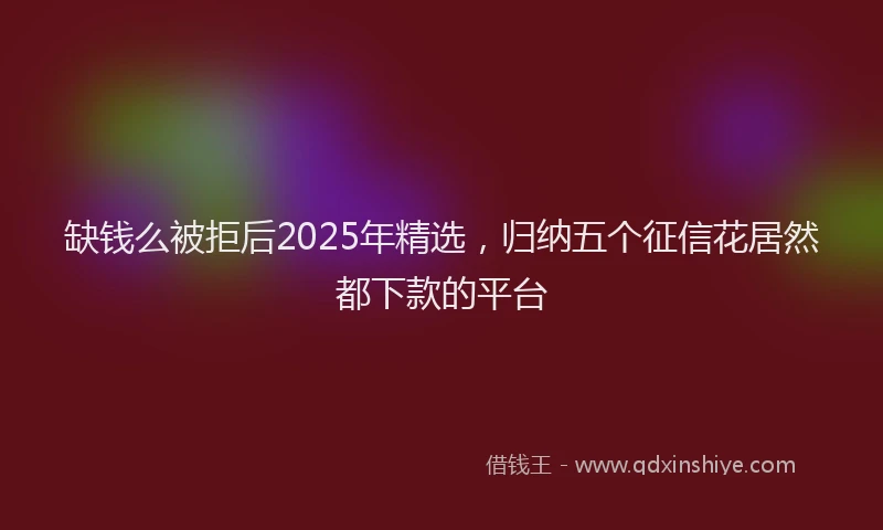 缺钱么被拒后2025年精选，归纳五个征信花居然都下款的平台