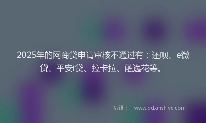 2025年的网商贷申请审核不通过有：还呗、e微贷、平安i贷、拉卡拉、融逸花等。