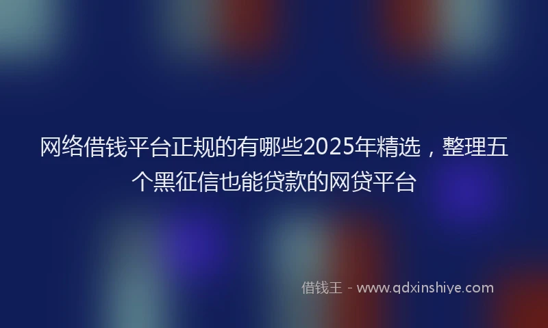 网络借钱平台正规的有哪些2025年精选，整理五个黑征信也能贷款的网贷平台