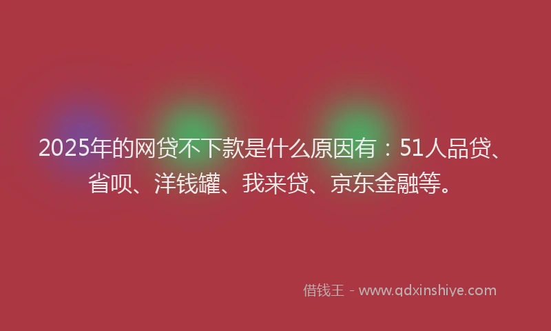 2025年的网贷不下款是什么原因有：51人品贷、省呗、洋钱罐、我来贷、京东金融等。