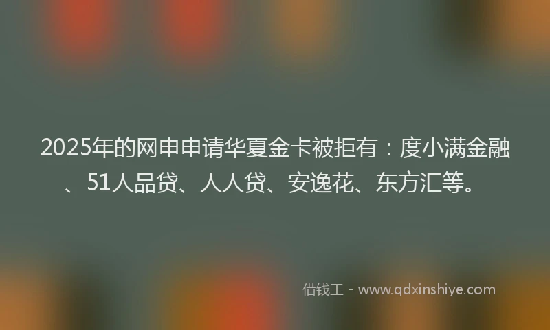 2025年的网申申请华夏金卡被拒有：度小满金融、51人品贷、人人贷、安逸花、东方汇等。