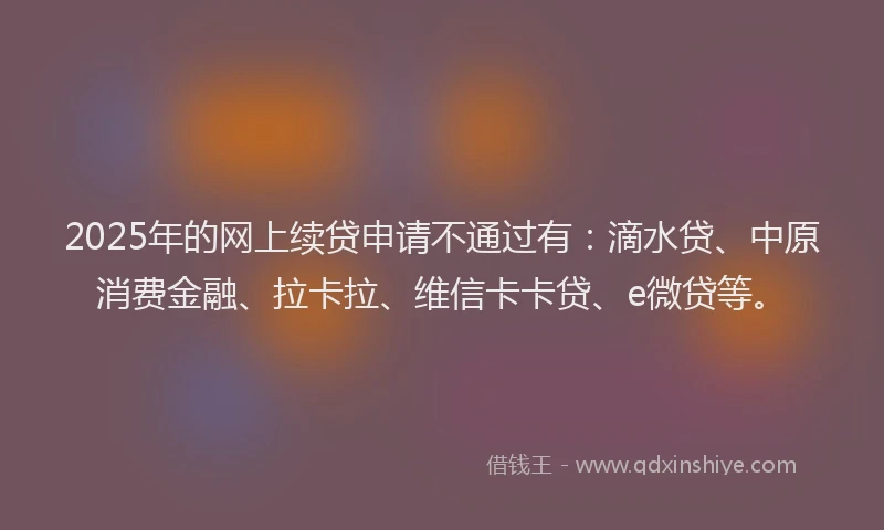 2025年的网上续贷申请不通过有：滴水贷、中原消费金融、拉卡拉、维信卡卡贷、e微贷等。