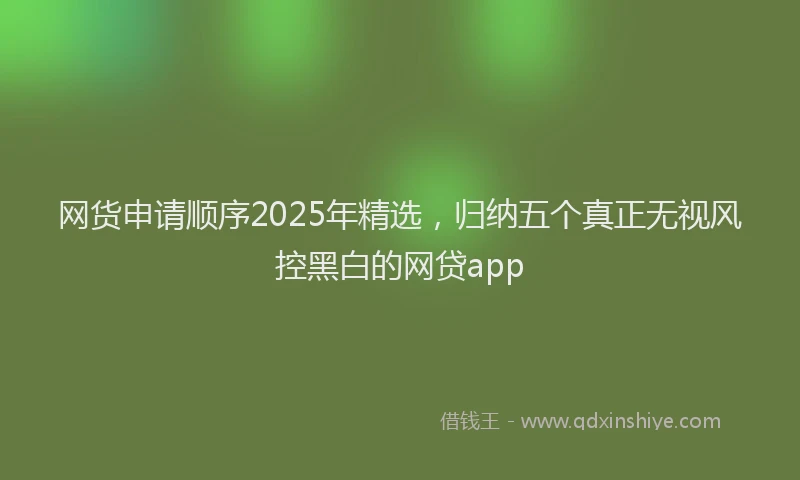 网货申请顺序2025年精选,归纳五个真正无视风控黑白的网贷app
