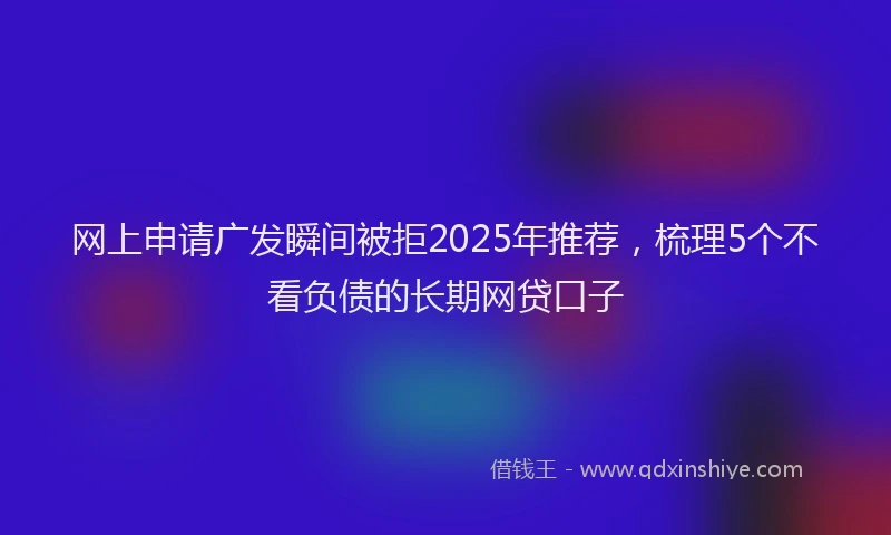 网上申请广发瞬间被拒2025年推荐，梳理5个不看负债的长期网贷口子