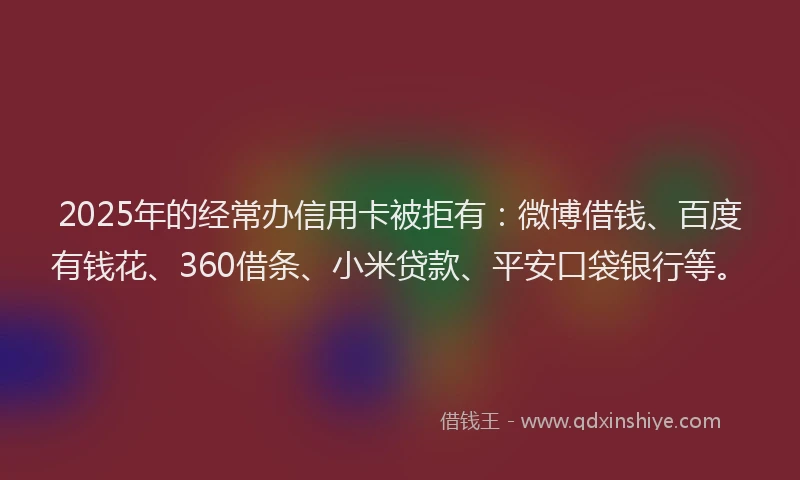 2025年的经常办信用卡被拒有：微博借钱、百度有钱花、360借条、小米贷款、平安口袋银行等。