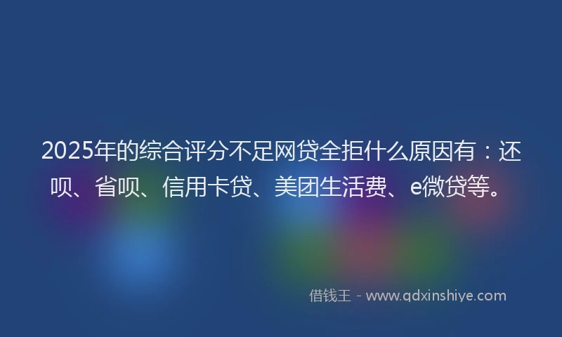 2025年的综合评分不足网贷全拒什么原因有：还呗、省呗、信用卡贷、美团生活费、e微贷等。