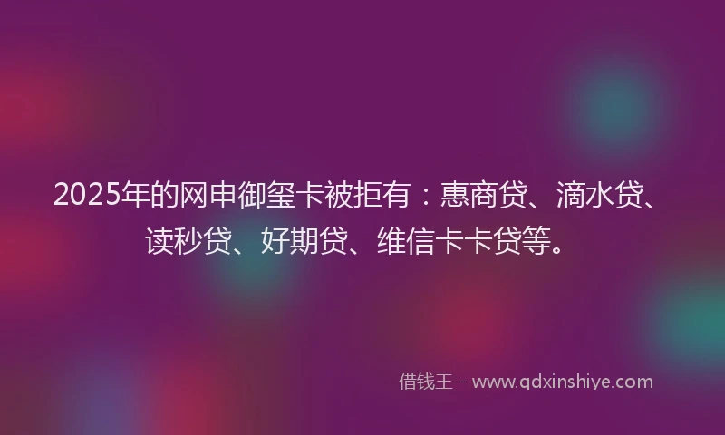 2025年的网申御玺卡被拒有：惠商贷、滴水贷、读秒贷、好期贷、维信卡卡贷等。