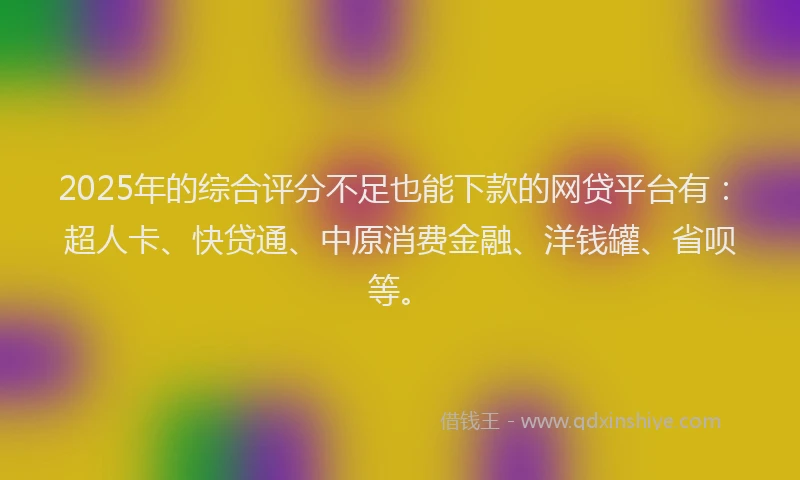 2025年的综合评分不足也能下款的网贷平台有：超人卡、快贷通、中原消费金融、洋钱罐、省呗等。