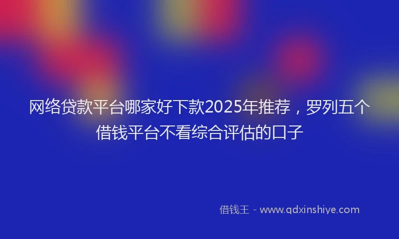 网络贷款平台哪家好下款2025年推荐，罗列五个借钱平台不看综合评估的口子
