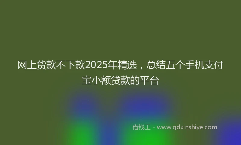 网上货款不下款2025年精选，总结五个手机支付宝小额贷款的平台