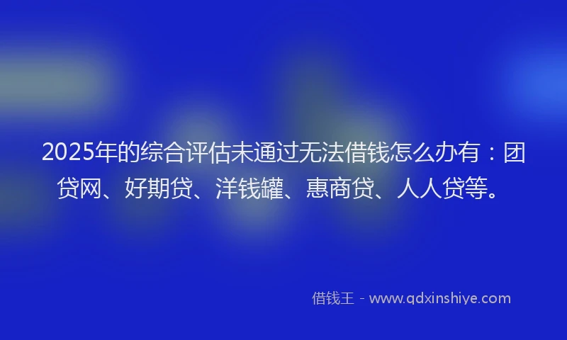 2025年的综合评估未通过无法借钱怎么办有：团贷网、好期贷、洋钱罐、惠商贷、人人贷等。