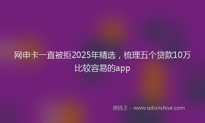 网申卡一直被拒2025年精选，梳理五个贷款10万比较容易的app