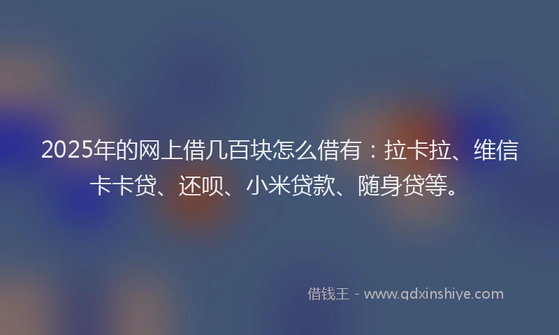 2025年的网上借几百块怎么借有：拉卡拉、维信卡卡贷、还呗、小米贷款、随身贷等。