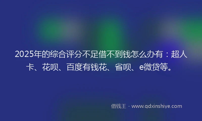 2025年的综合评分不足借不到钱怎么办有：超人卡、花呗、百度有钱花、省呗、e微贷等。