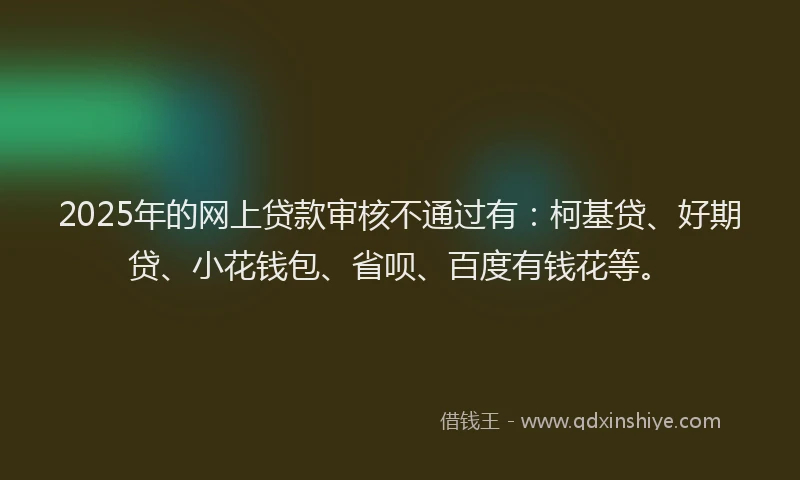 2025年的网上贷款审核不通过有：柯基贷、好期贷、小花钱包、省呗、百度有钱花等。