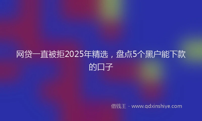 网贷一直被拒2025年精选，盘点5个黑户能下款的口子