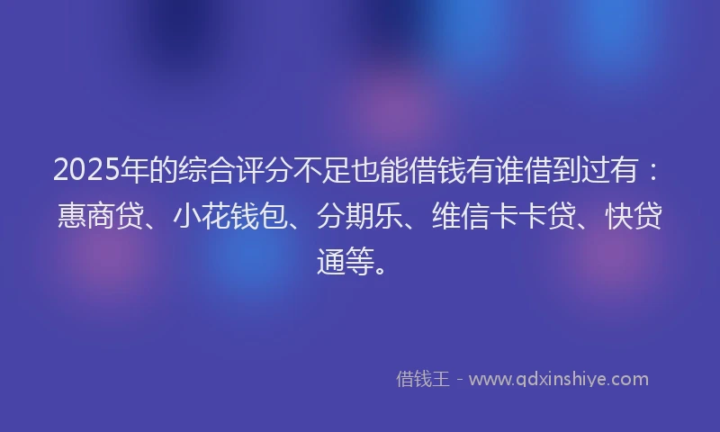 2025年的综合评分不足也能借钱有谁借到过有：惠商贷、小花钱包、分期乐、维信卡卡贷、快贷通等。