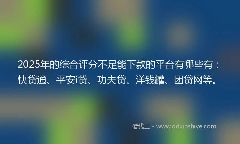 2025年的综合评分不足能下款的平台有哪些有：快贷通、平安i贷、功夫贷、洋钱罐、团贷网等。