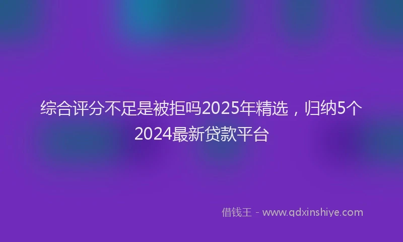 综合评分不足是被拒吗2025年精选，归纳5个2024最新贷款平台